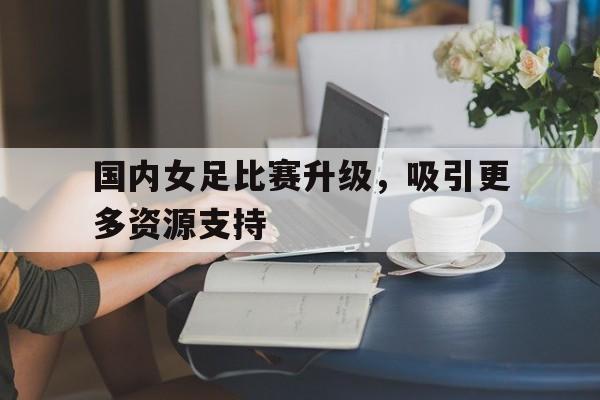 国内女足比赛升级,吸引更多资源支持的简单介绍 国内女足比赛升级,吸引更多资源支持的简单介绍
